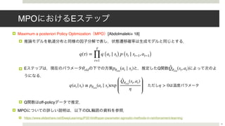 MPO E
! Maximum a posteriori Policy Optimization MPO [Abdolmaleki+ 18]
!
! E Q
! Q off-policy
! MPO DL
! https://www.slideshare.net/DeepLearningJP2016/dlhyper-parameter-agnostic-methods-in-reinforcement-learning
θold pθold
(at ∣ st) ̂Qθold
(st, at)
21
q(τ) =
T
∏
t=1
q (at ∣ st) p (st ∣ st−1, at−1)
q(at |st) ∝ pθold
(at ∣ st)exp
̂Qθold
(st, at)
η
η > 0
 