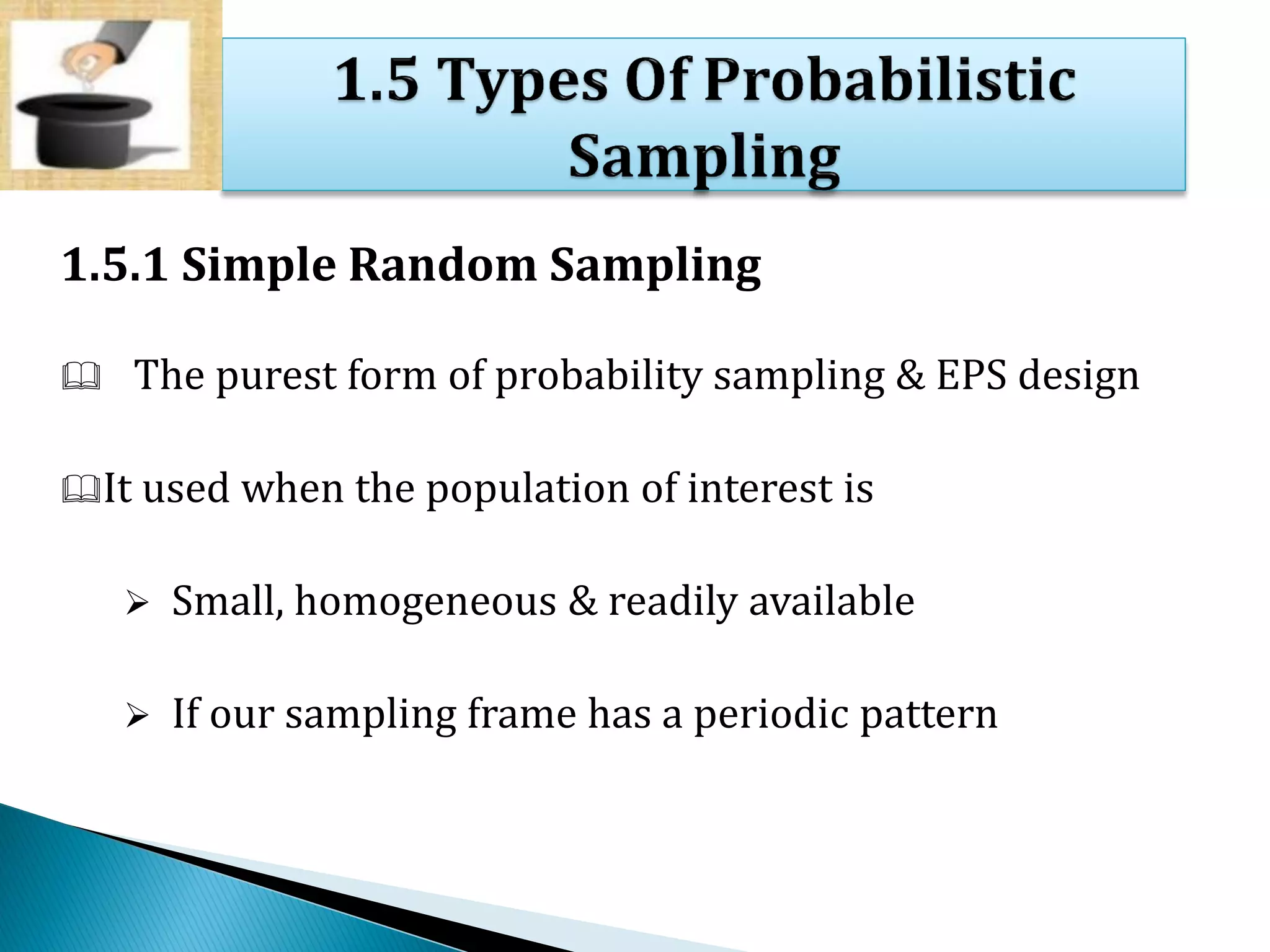 1.5.1 Simple Random Sampling
 The purest form of probability sampling & EPS design
It used when the population of interest is
 Small, homogeneous & readily available
 If our sampling frame has a periodic pattern
 