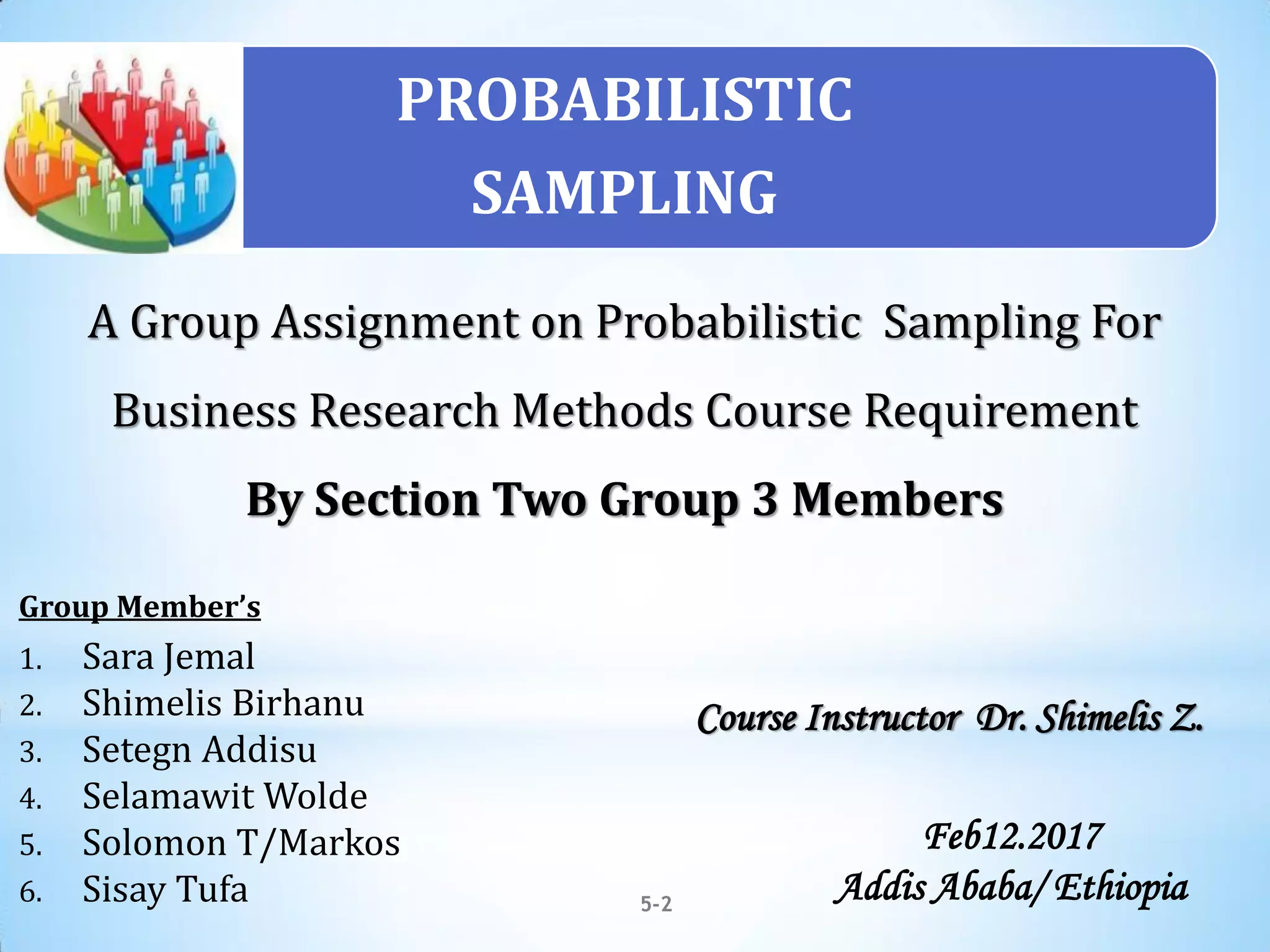 A Group Assignment on Probabilistic Sampling For
Business Research Methods Course Requirement
By Section Two Group 3 Members
5-2
Group Member’s
1. Sara Jemal
2. Shimelis Birhanu
3. Setegn Addisu
4. Selamawit Wolde
5. Solomon T/Markos
6. Sisay Tufa
Course Instructor Dr. Shimelis Z.
Feb12.2017
Addis Ababa/ Ethiopia
PROBABILISTIC
SAMPLING
 