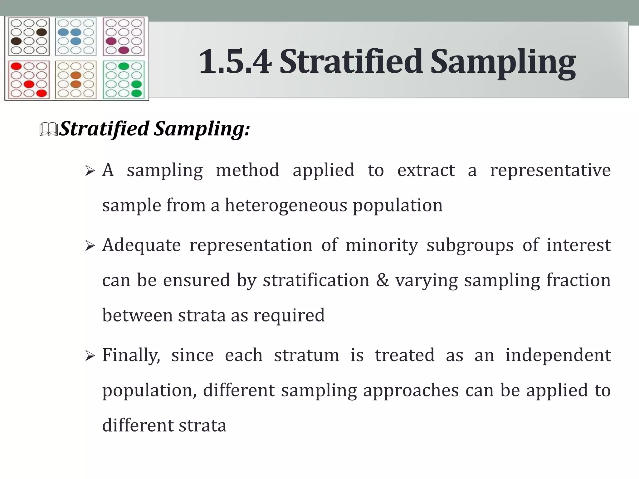 Stratified Sampling:
 A sampling method applied to extract a representative
sample from a heterogeneous population
 Adequate representation of minority subgroups of interest
can be ensured by stratification & varying sampling fraction
between strata as required
 Finally, since each stratum is treated as an independent
population, different sampling approaches can be applied to
different strata
1.5.4 Stratified Sampling
 