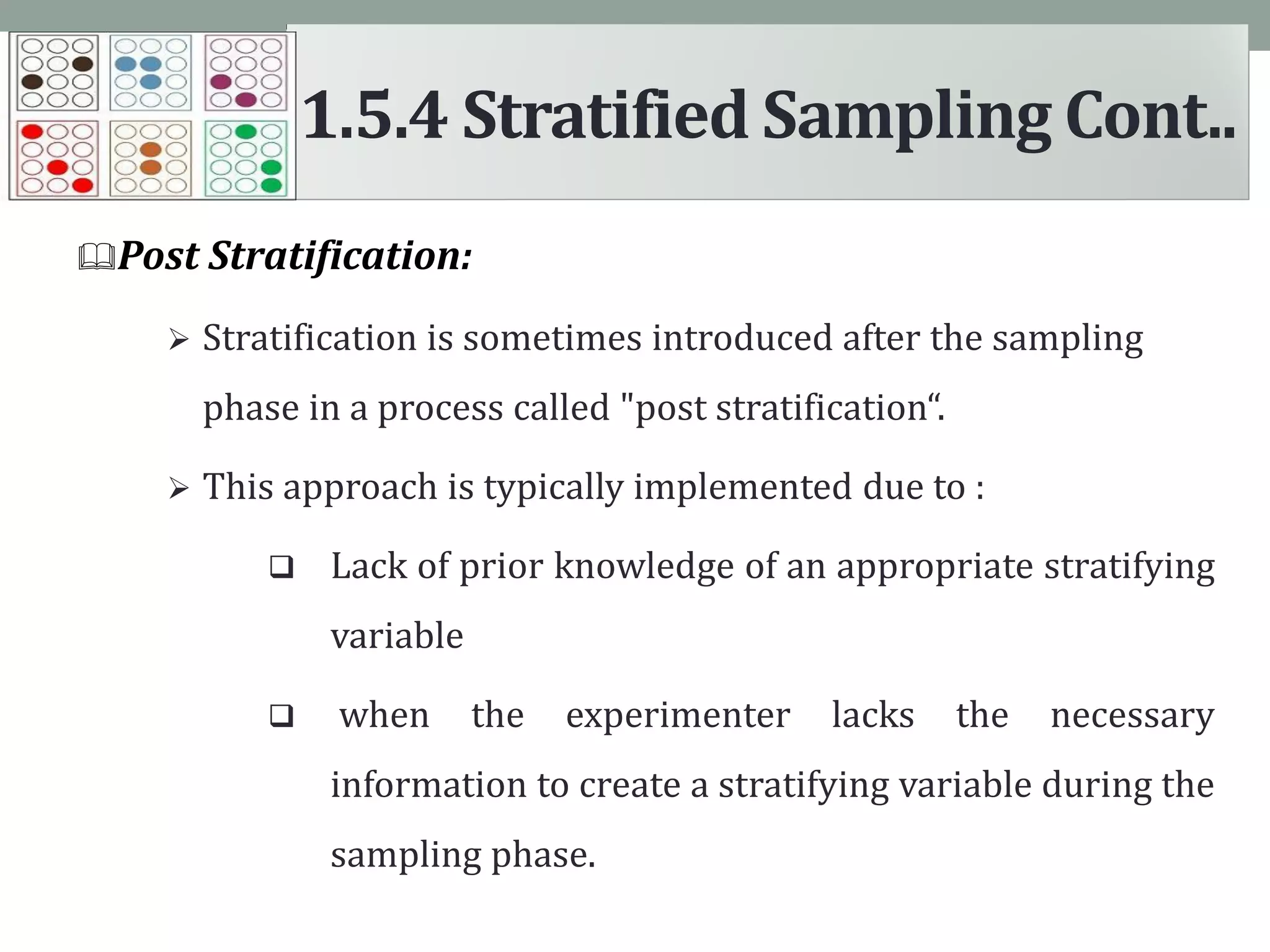 Post Stratification:
 Stratification is sometimes introduced after the sampling
phase in a process called "post stratification“.
 This approach is typically implemented due to :
 Lack of prior knowledge of an appropriate stratifying
variable
 when the experimenter lacks the necessary
information to create a stratifying variable during the
sampling phase.
1.5.4 Stratified Sampling Cont..
 