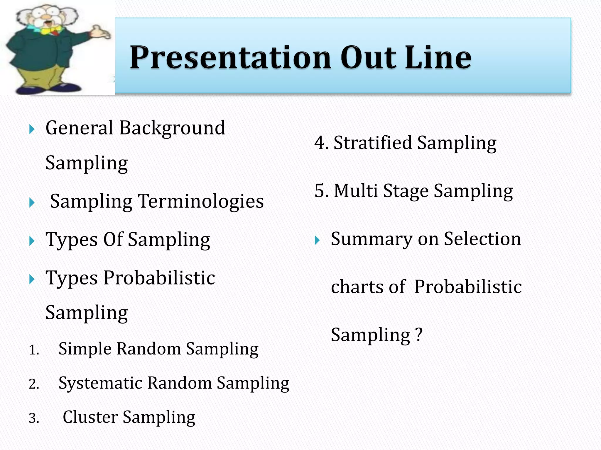  General Background
Sampling
 Sampling Terminologies
 Types Of Sampling
 Types Probabilistic
Sampling
1. Simple Random Sampling
2. Systematic Random Sampling
3. Cluster Sampling
4. Stratified Sampling
5. Multi Stage Sampling
 Summary on Selection
charts of Probabilistic
Sampling ?
 
