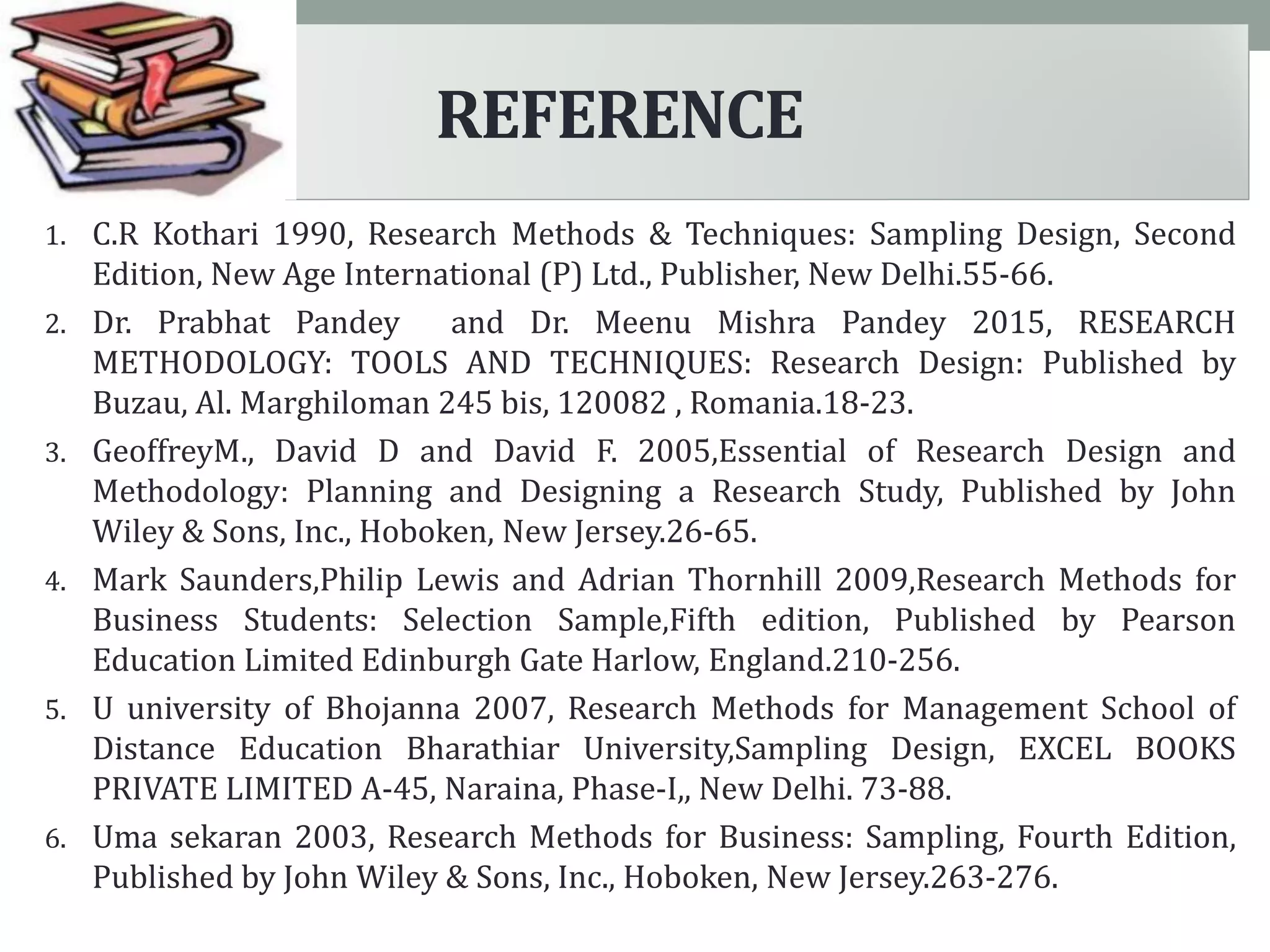 1. C.R Kothari 1990, Research Methods & Techniques: Sampling Design, Second
Edition, New Age International (P) Ltd., Publisher, New Delhi.55-66.
2. Dr. Prabhat Pandey and Dr. Meenu Mishra Pandey 2015, RESEARCH
METHODOLOGY: TOOLS AND TECHNIQUES: Research Design: Published by
Buzau, Al. Marghiloman 245 bis, 120082 , Romania.18-23.
3. GeoffreyM., David D and David F. 2005,Essential of Research Design and
Methodology: Planning and Designing a Research Study, Published by John
Wiley & Sons, Inc., Hoboken, New Jersey.26-65.
4. Mark Saunders,Philip Lewis and Adrian Thornhill 2009,Research Methods for
Business Students: Selection Sample,Fifth edition, Published by Pearson
Education Limited Edinburgh Gate Harlow, England.210-256.
5. U university of Bhojanna 2007, Research Methods for Management School of
Distance Education Bharathiar University,Sampling Design, EXCEL BOOKS
PRIVATE LIMITED A-45, Naraina, Phase-I,, New Delhi. 73-88.
6. Uma sekaran 2003, Research Methods for Business: Sampling, Fourth Edition,
Published by John Wiley & Sons, Inc., Hoboken, New Jersey.263-276.
REFERENCE
 