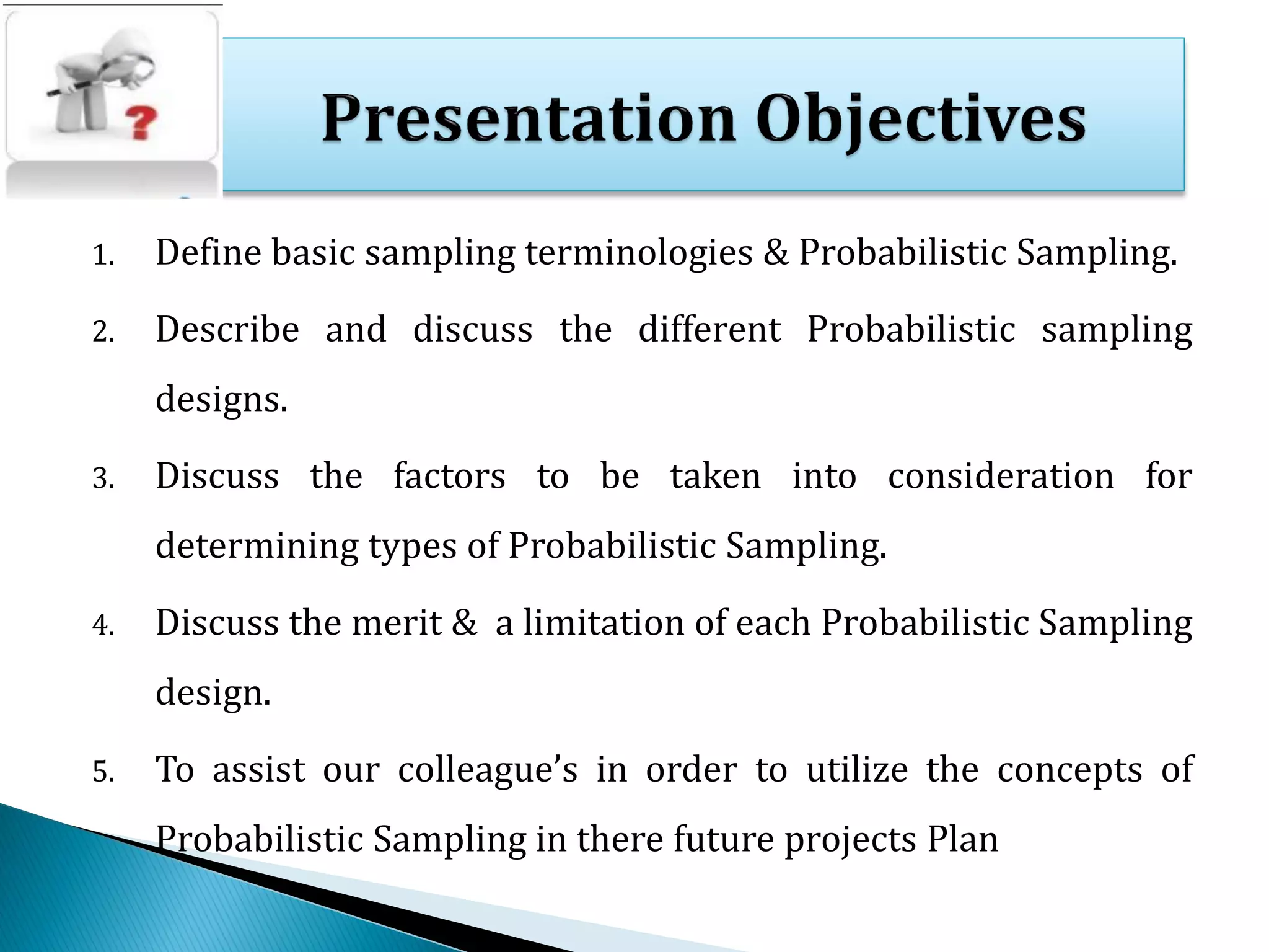 1. Define basic sampling terminologies & Probabilistic Sampling.
2. Describe and discuss the different Probabilistic sampling
designs.
3. Discuss the factors to be taken into consideration for
determining types of Probabilistic Sampling.
4. Discuss the merit & a limitation of each Probabilistic Sampling
design.
5. To assist our colleague’s in order to utilize the concepts of
Probabilistic Sampling in there future projects Plan
 