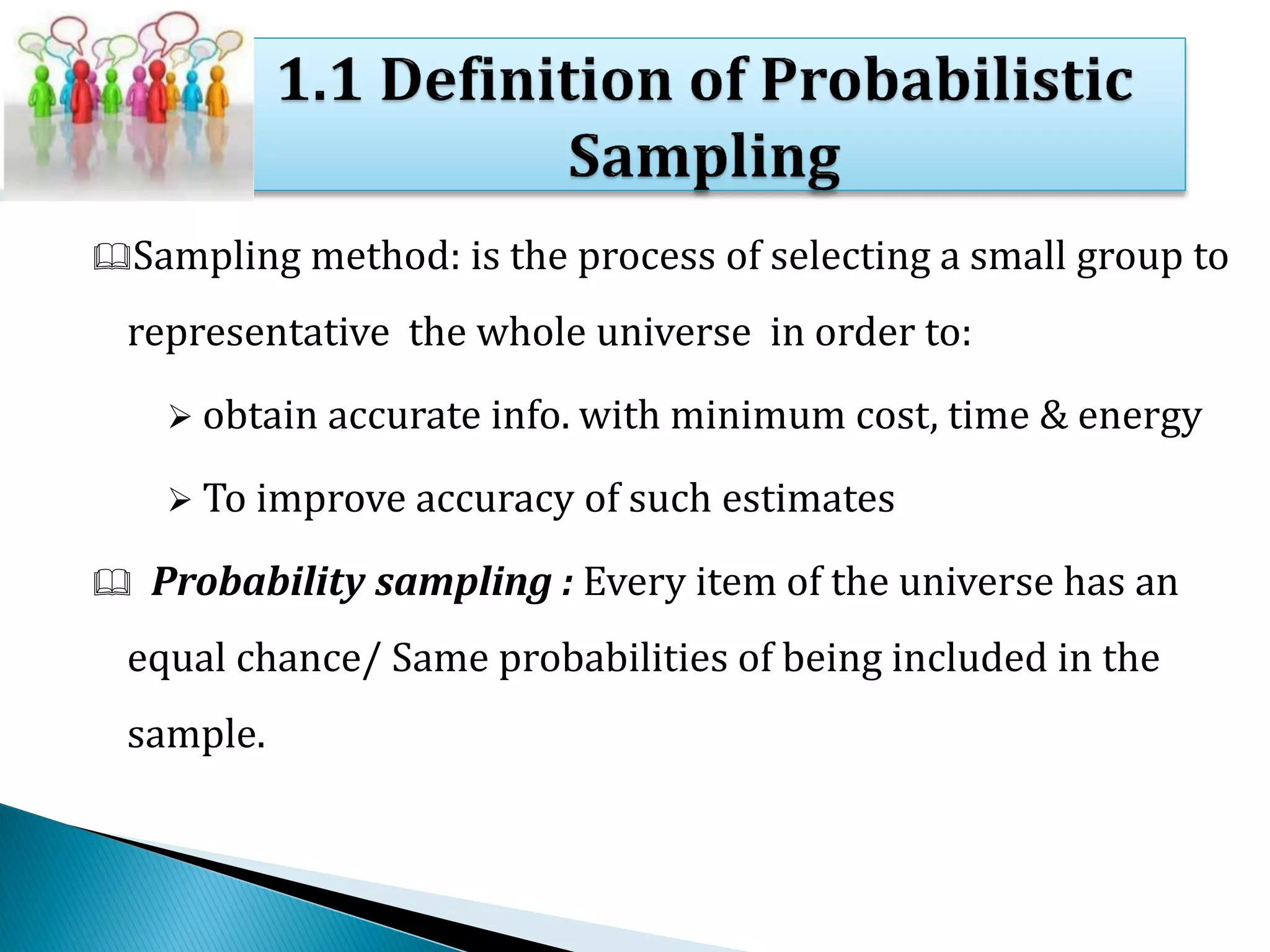 Sampling method: is the process of selecting a small group to
representative the whole universe in order to:
 obtain accurate info. with minimum cost, time & energy
 To improve accuracy of such estimates
 Probability sampling : Every item of the universe has an
equal chance/ Same probabilities of being included in the
sample.
 