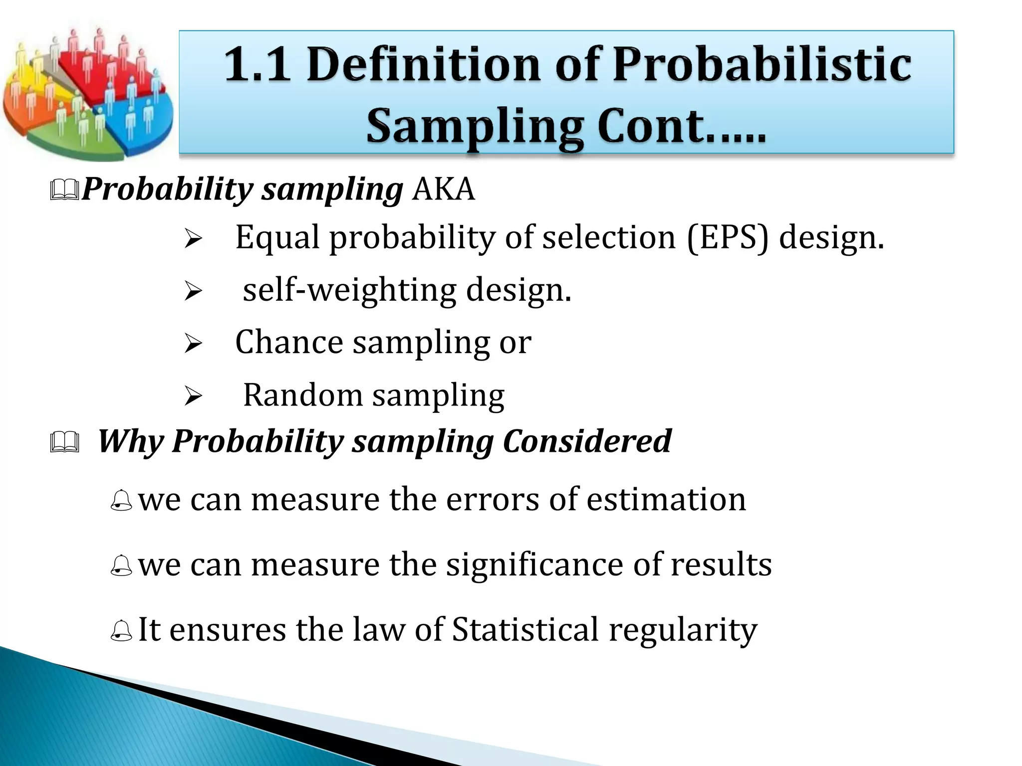 Probability sampling AKA
 Equal probability of selection (EPS) design.
 self-weighting design.
 Chance sampling or
 Random sampling
 Why Probability sampling Considered
we can measure the errors of estimation
we can measure the significance of results
It ensures the law of Statistical regularity
 