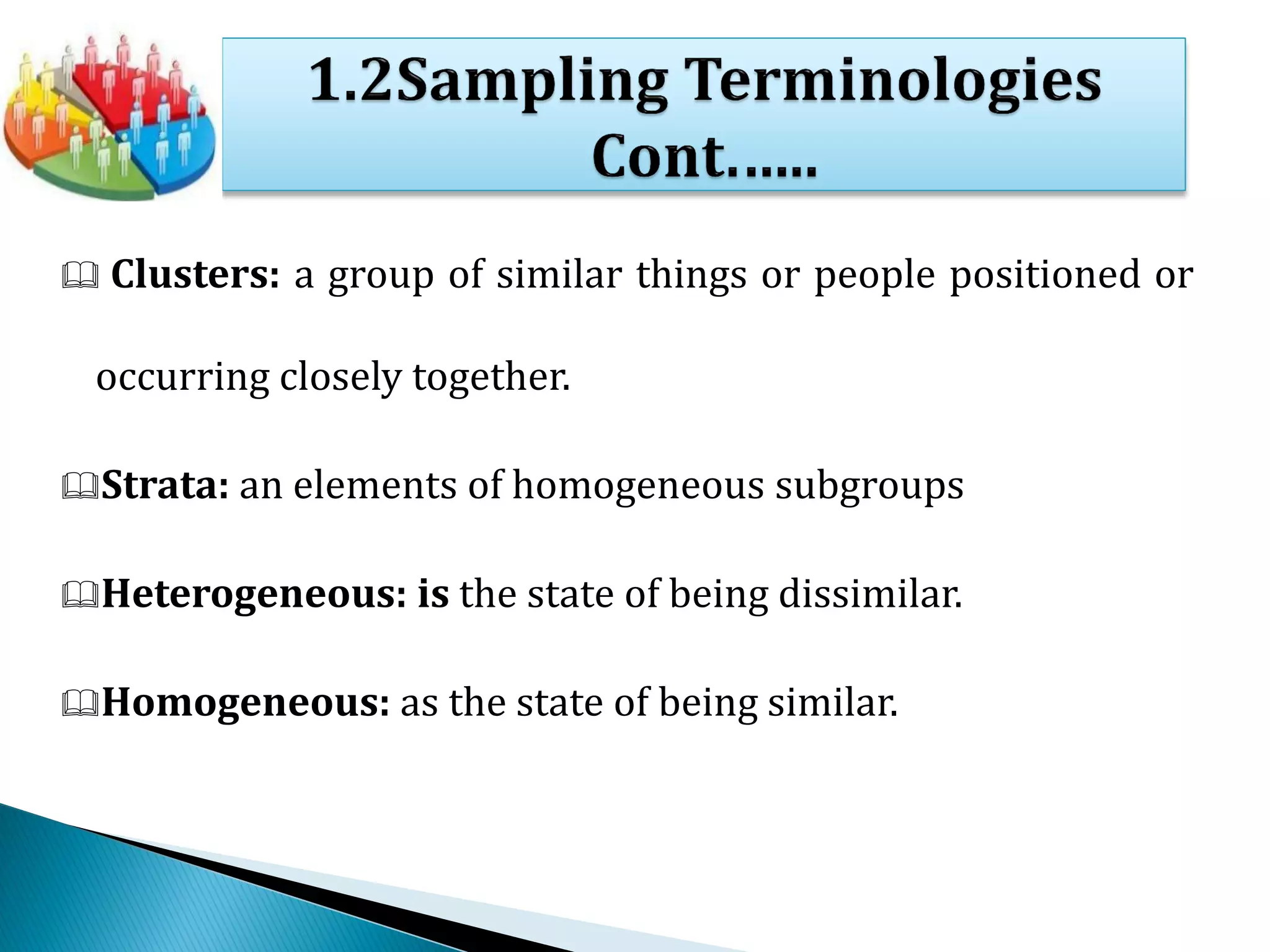  Clusters: a group of similar things or people positioned or
occurring closely together.
Strata: an elements of homogeneous subgroups
Heterogeneous: is the state of being dissimilar.
Homogeneous: as the state of being similar.
 