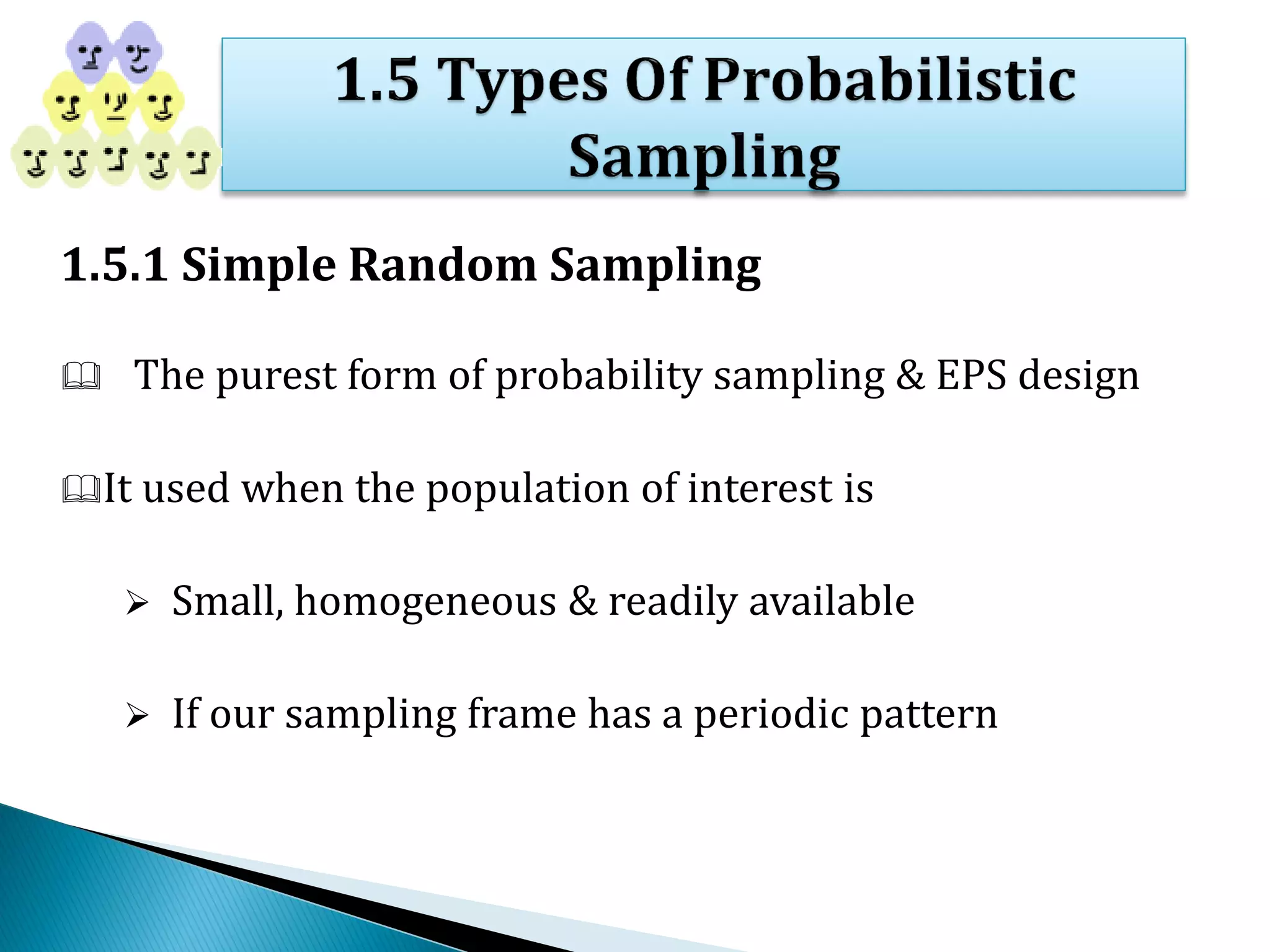 1.5.1 Simple Random Sampling
 The purest form of probability sampling & EPS design
It used when the population of interest is
 Small, homogeneous & readily available
 If our sampling frame has a periodic pattern
 