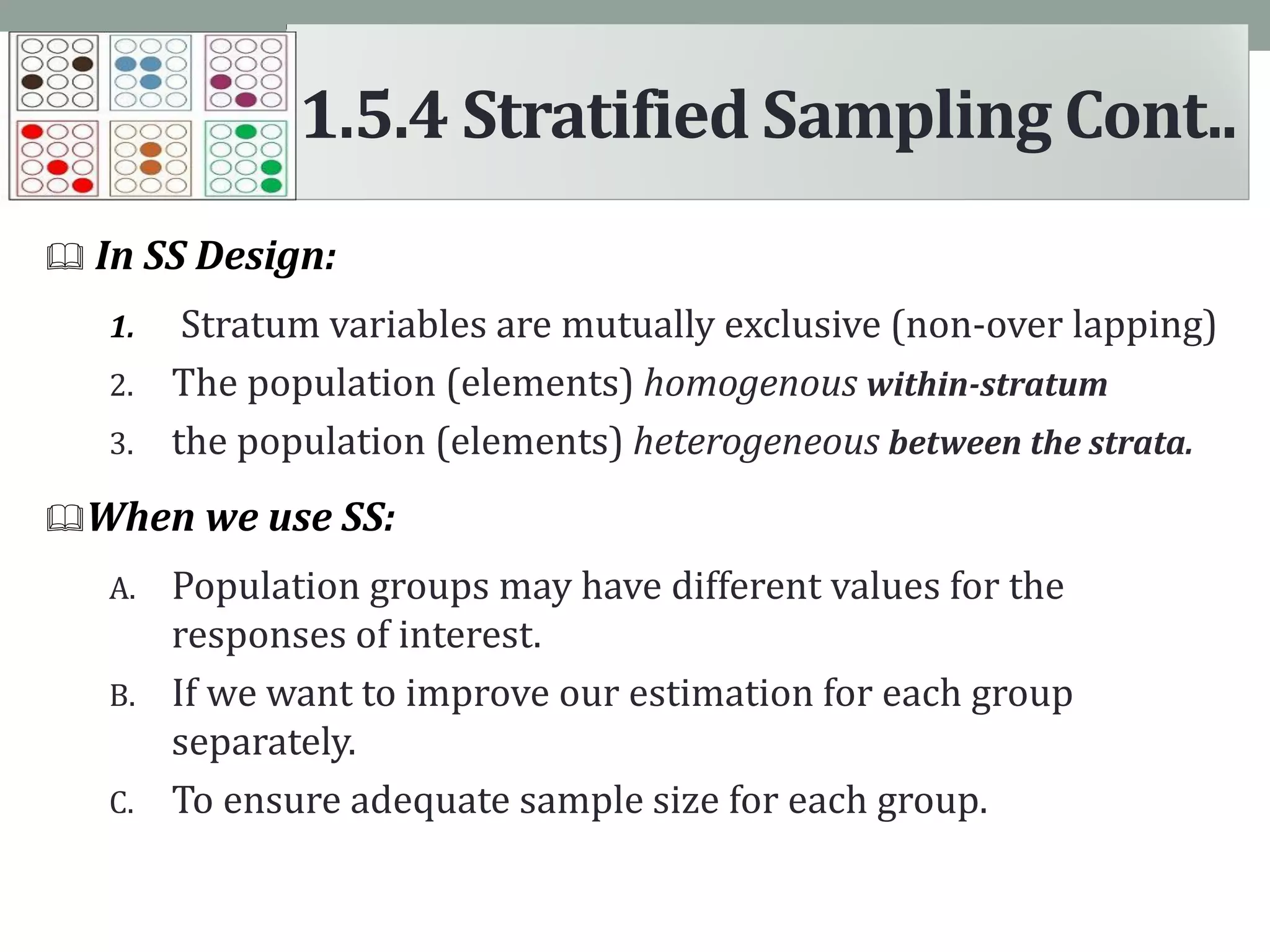  In SS Design:
1. Stratum variables are mutually exclusive (non-over lapping)
2. The population (elements) homogenous within-stratum
3. the population (elements) heterogeneous between the strata.
When we use SS:
A. Population groups may have different values for the
responses of interest.
B. If we want to improve our estimation for each group
separately.
C. To ensure adequate sample size for each group.
1.5.4 Stratified Sampling Cont..
 