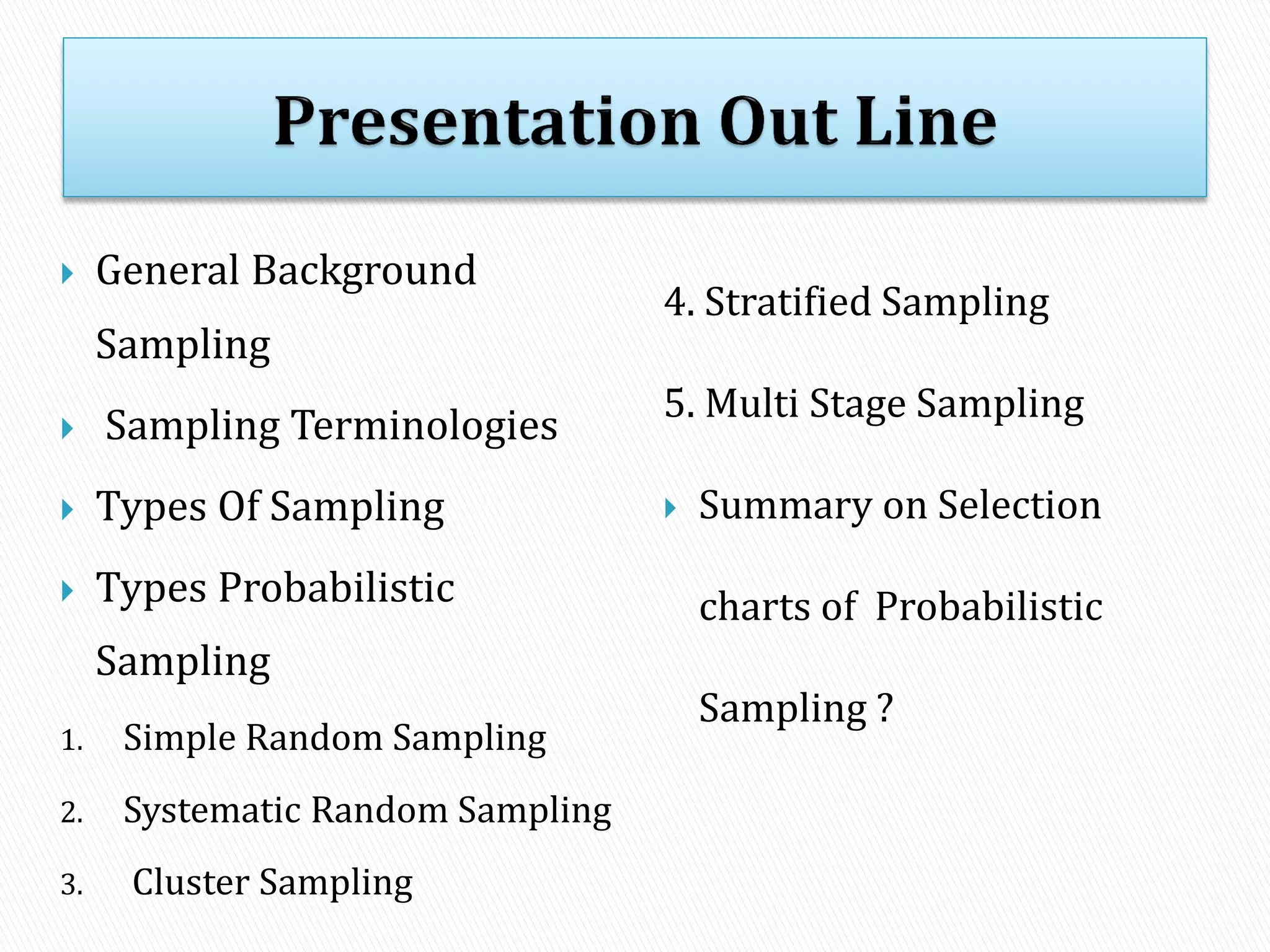  General Background
Sampling
 Sampling Terminologies
 Types Of Sampling
 Types Probabilistic
Sampling
1. Simple Random Sampling
2. Systematic Random Sampling
3. Cluster Sampling
4. Stratified Sampling
5. Multi Stage Sampling
 Summary on Selection
charts of Probabilistic
Sampling ?
 
