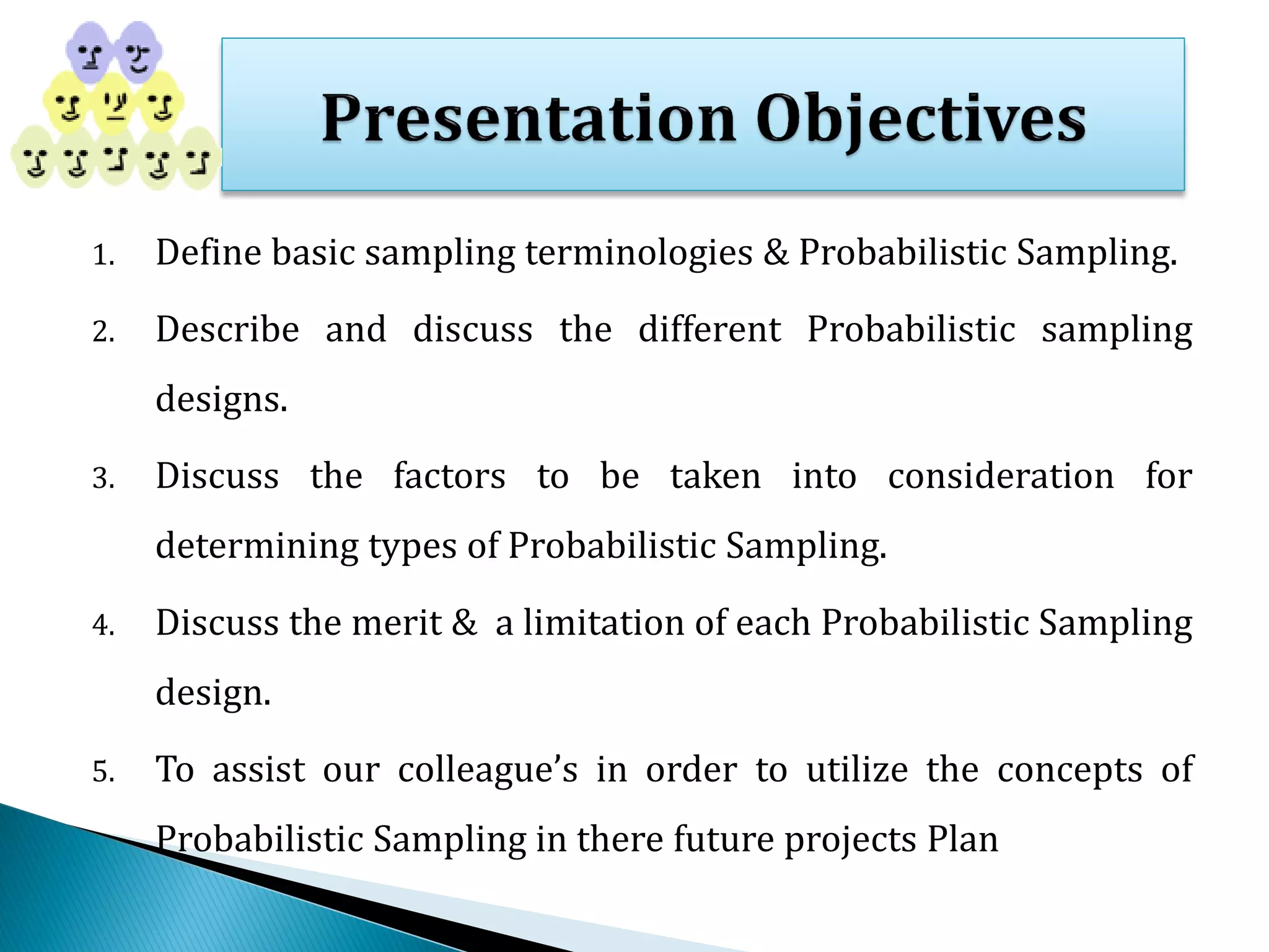 1. Define basic sampling terminologies & Probabilistic Sampling.
2. Describe and discuss the different Probabilistic sampling
designs.
3. Discuss the factors to be taken into consideration for
determining types of Probabilistic Sampling.
4. Discuss the merit & a limitation of each Probabilistic Sampling
design.
5. To assist our colleague’s in order to utilize the concepts of
Probabilistic Sampling in there future projects Plan
 