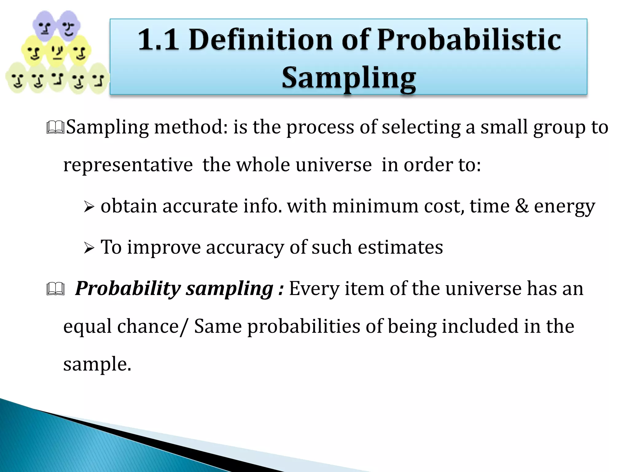 Sampling method: is the process of selecting a small group to
representative the whole universe in order to:
 obtain accurate info. with minimum cost, time & energy
 To improve accuracy of such estimates
 Probability sampling : Every item of the universe has an
equal chance/ Same probabilities of being included in the
sample.
 