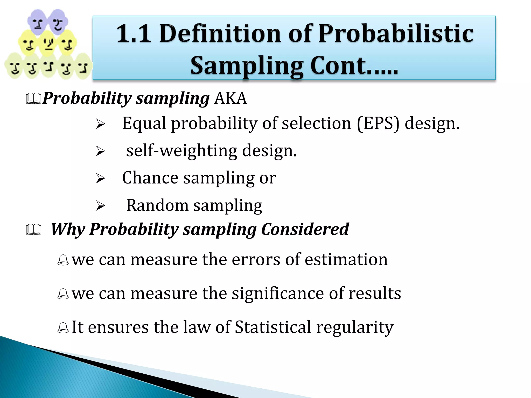 Probability sampling AKA
 Equal probability of selection (EPS) design.
 self-weighting design.
 Chance sampling or
 Random sampling
 Why Probability sampling Considered
we can measure the errors of estimation
we can measure the significance of results
It ensures the law of Statistical regularity
 