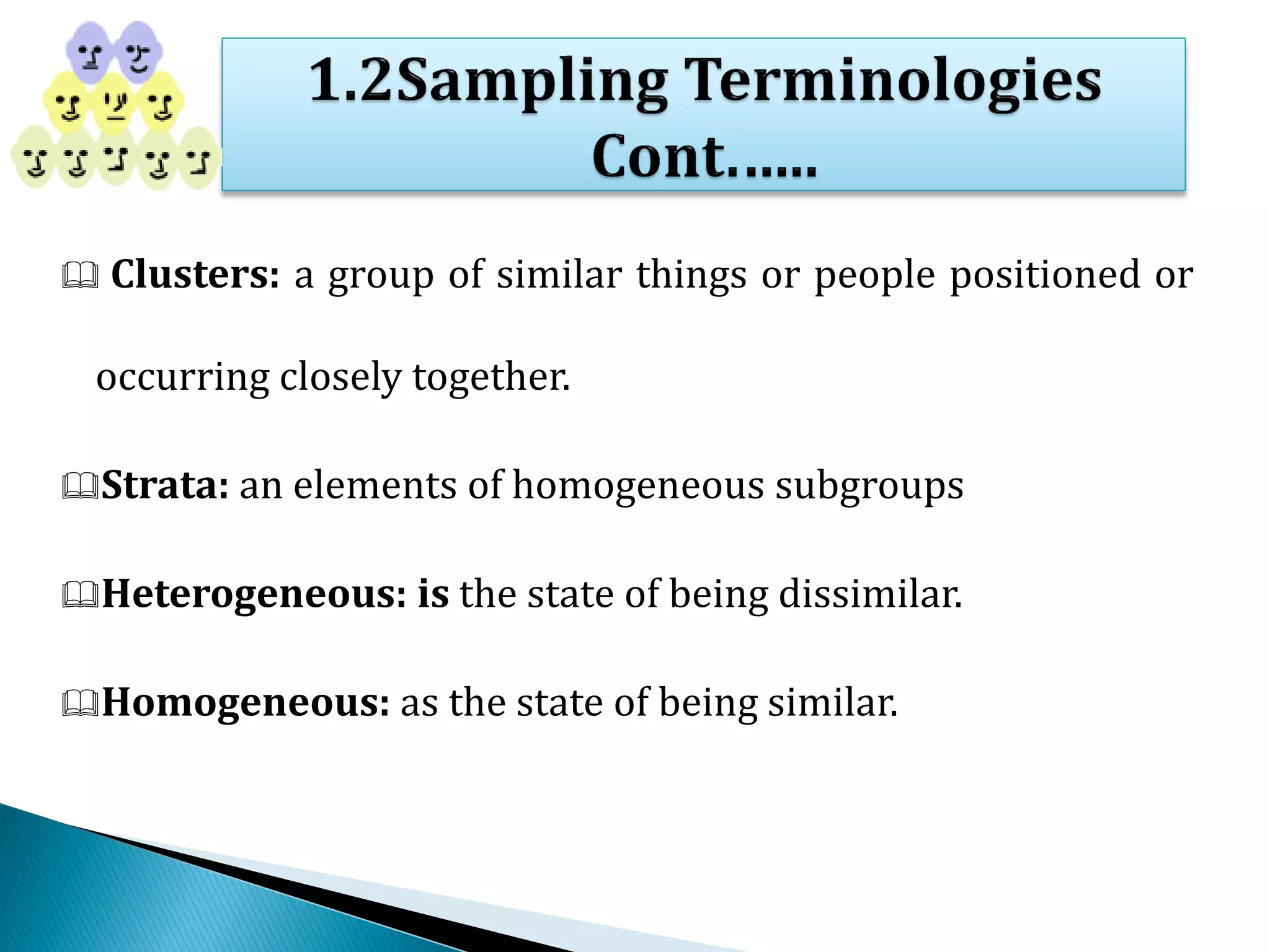  Clusters: a group of similar things or people positioned or
occurring closely together.
Strata: an elements of homogeneous subgroups
Heterogeneous: is the state of being dissimilar.
Homogeneous: as the state of being similar.
 
