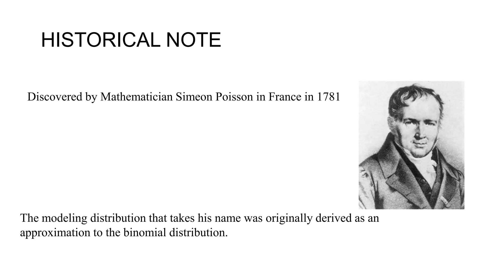 Discovered by Mathematician Simeon Poisson in France in 1781
The modeling distribution that takes his name was originally derived as an
approximation to the binomial distribution.
HISTORICAL NOTE
 