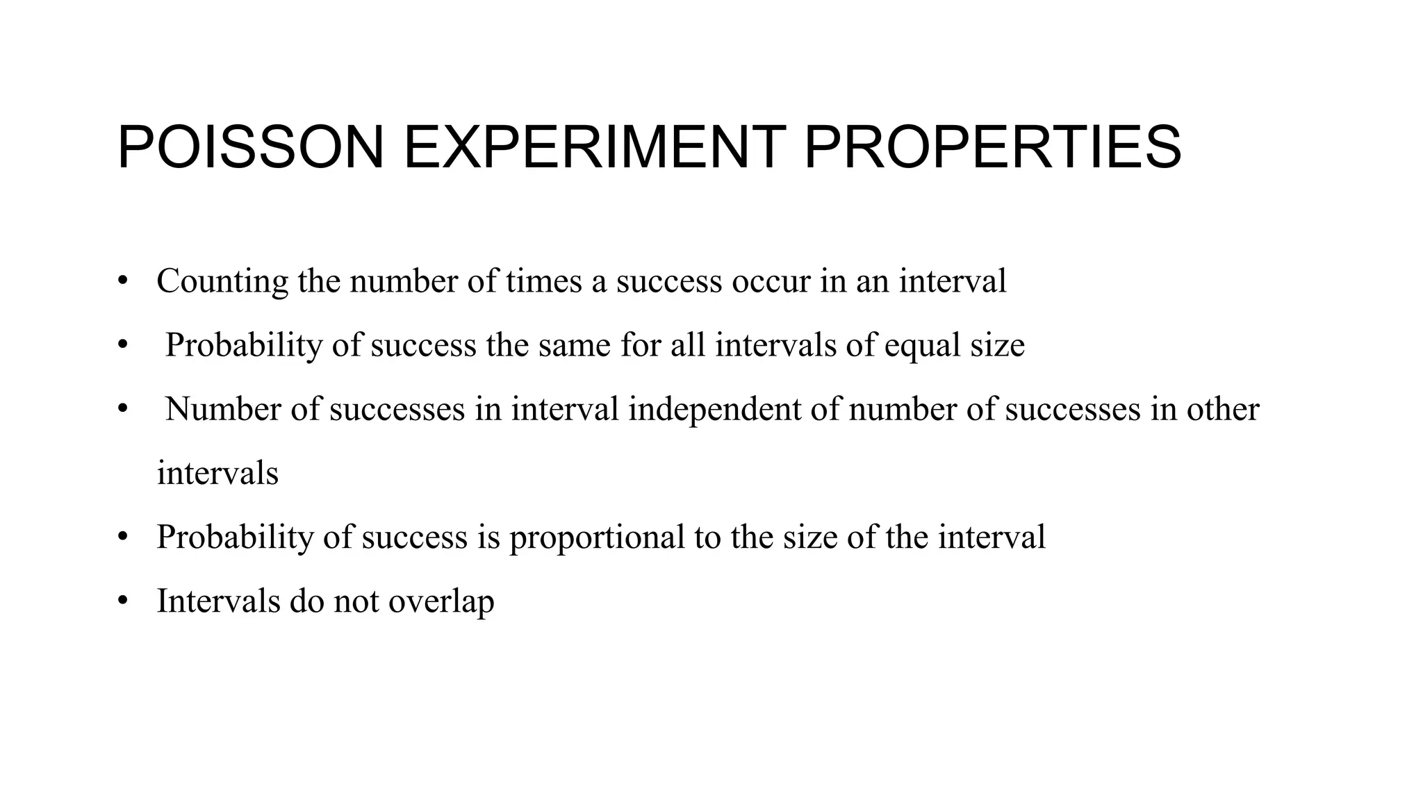 POISSON EXPERIMENT PROPERTIES
• Counting the number of times a success occur in an interval
• Probability of success the same for all intervals of equal size
• Number of successes in interval independent of number of successes in other
intervals
• Probability of success is proportional to the size of the interval
• Intervals do not overlap
 