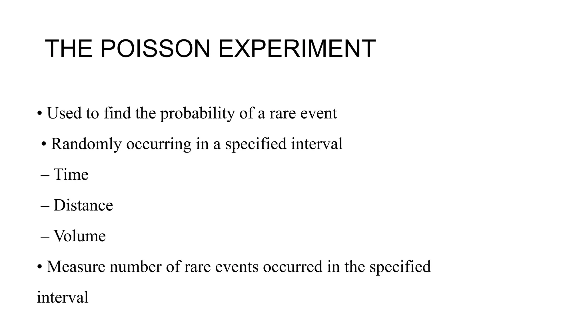 THE POISSON EXPERIMENT
• Used to find the probability of a rare event
• Randomly occurring in a specified interval
– Time
– Distance
– Volume
• Measure number of rare events occurred in the specified
interval
 