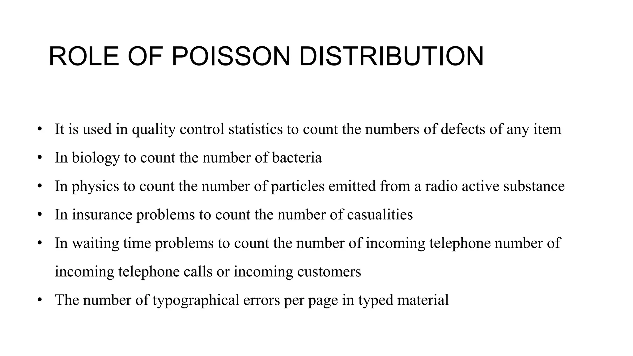 ROLE OF POISSON DISTRIBUTION
• It is used in quality control statistics to count the numbers of defects of any item
• In biology to count the number of bacteria
• In physics to count the number of particles emitted from a radio active substance
• In insurance problems to count the number of casualities
• In waiting time problems to count the number of incoming telephone number of
incoming telephone calls or incoming customers
• The number of typographical errors per page in typed material
 