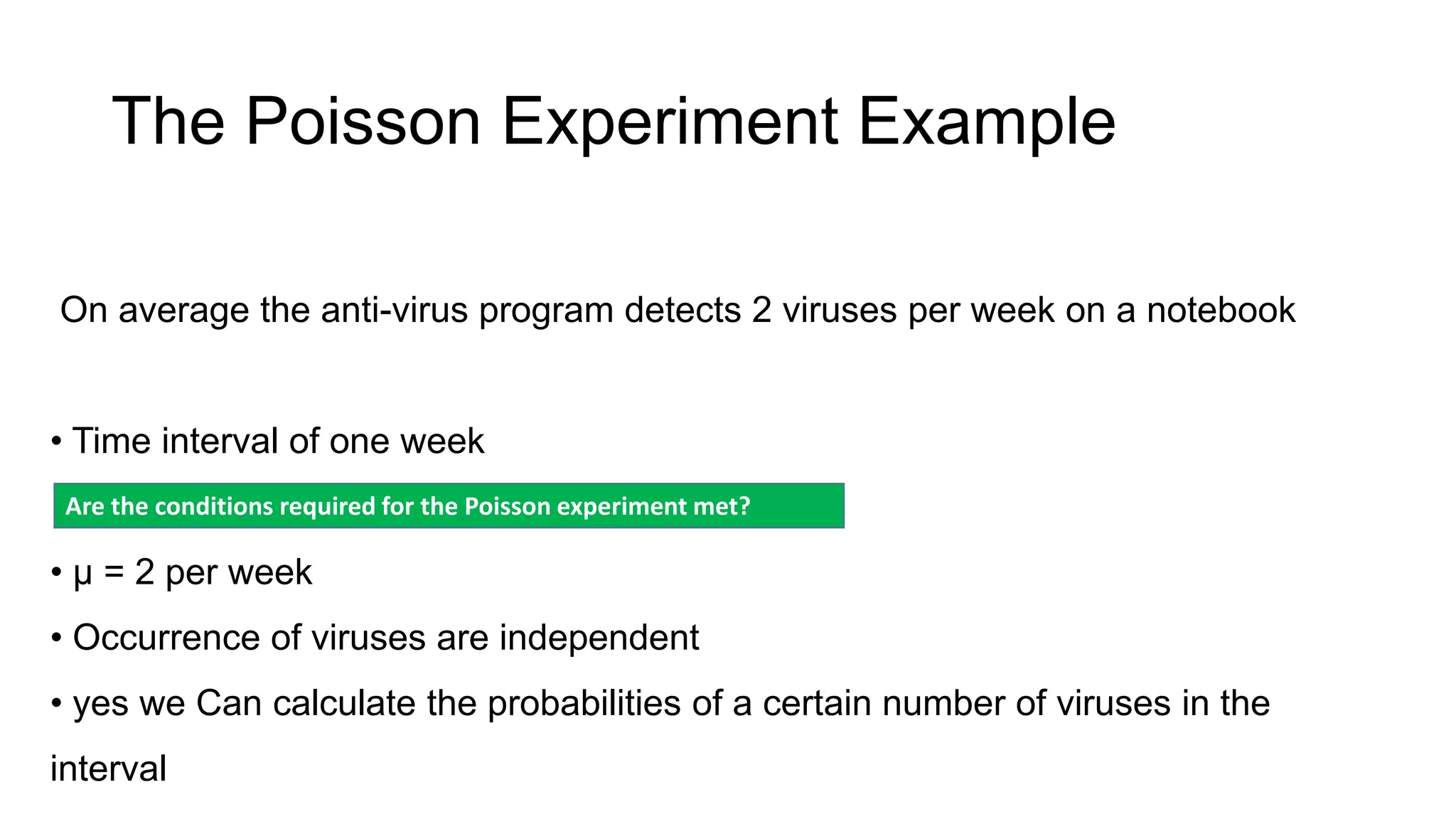 The Poisson Experiment Example
On average the anti-virus program detects 2 viruses per week on a notebook
• Time interval of one week
• μ = 2 per week
• Occurrence of viruses are independent
• yes we Can calculate the probabilities of a certain number of viruses in the
interval
Are the conditions required for the Poisson experiment met?
 