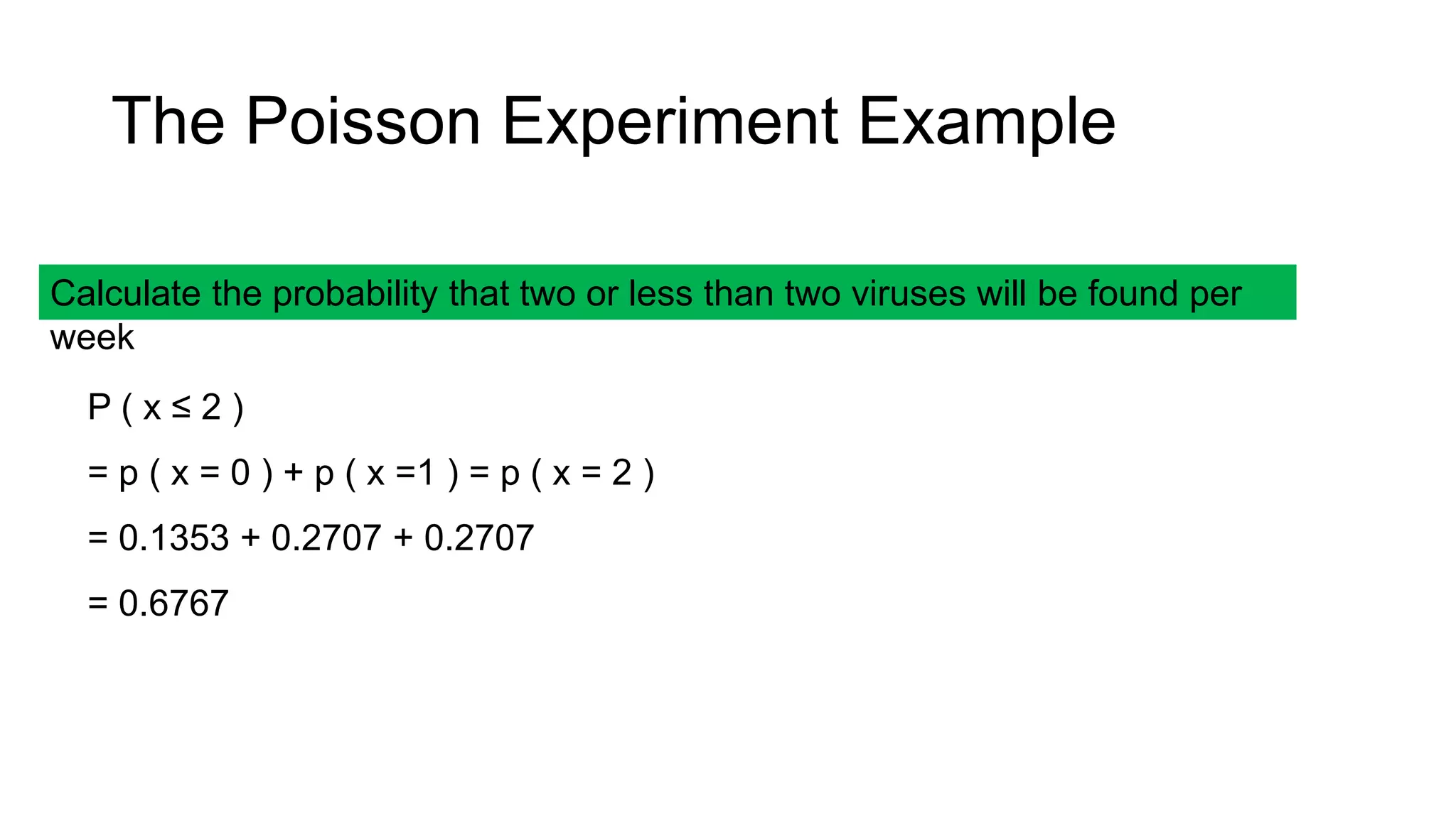 Calculate the probability that two or less than two viruses will be found per
week
P ( x ≤ 2 )
= p ( x = 0 ) + p ( x =1 ) = p ( x = 2 )
= 0.1353 + 0.2707 + 0.2707
= 0.6767
The Poisson Experiment Example
 