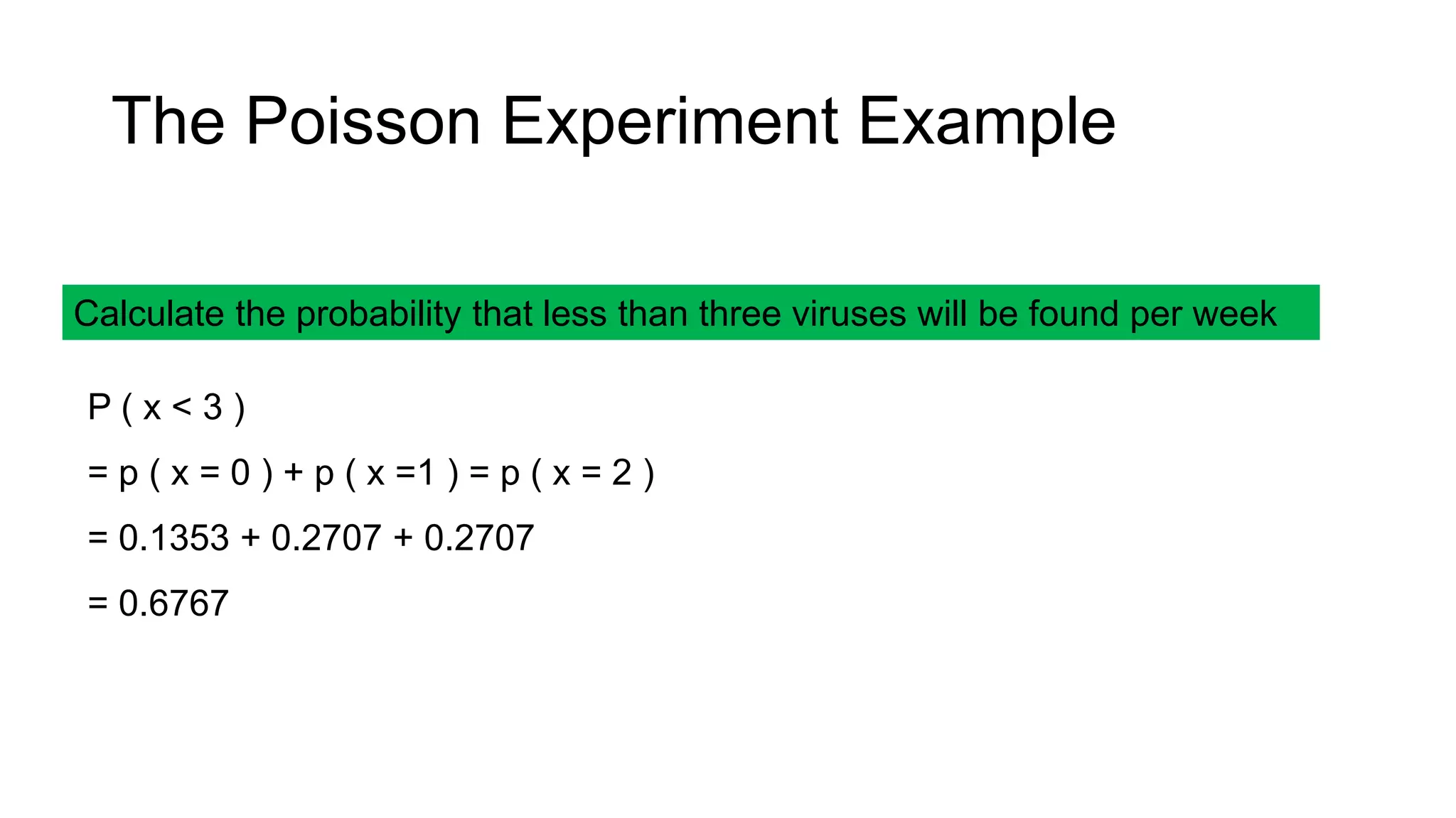 Calculate the probability that less than three viruses will be found per week
P ( x < 3 )
= p ( x = 0 ) + p ( x =1 ) = p ( x = 2 )
= 0.1353 + 0.2707 + 0.2707
= 0.6767
The Poisson Experiment Example
 