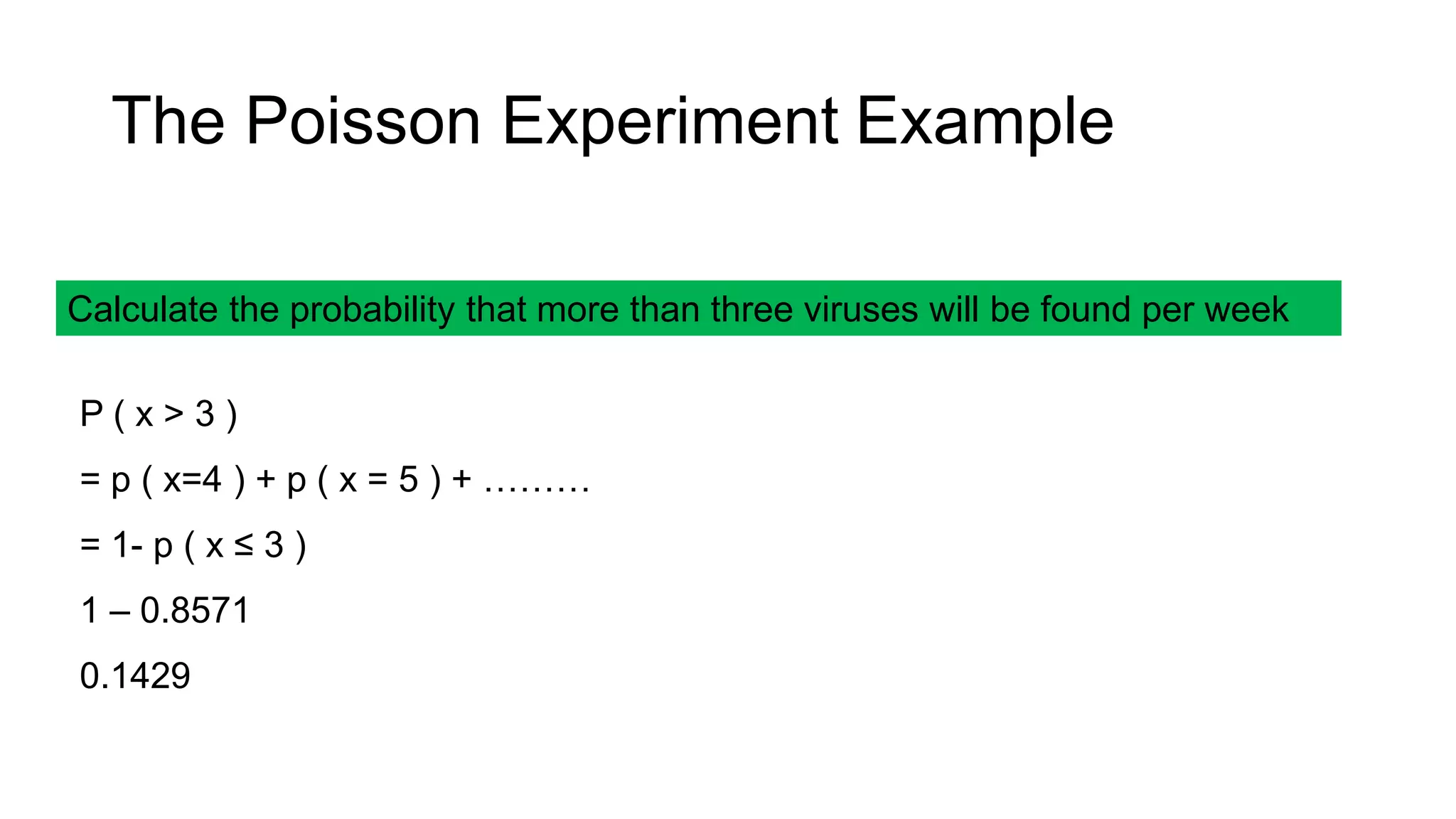 Calculate the probability that more than three viruses will be found per week
P ( x > 3 )
= p ( x=4 ) + p ( x = 5 ) + ………
= 1- p ( x ≤ 3 )
1 – 0.8571
0.1429
The Poisson Experiment Example
 