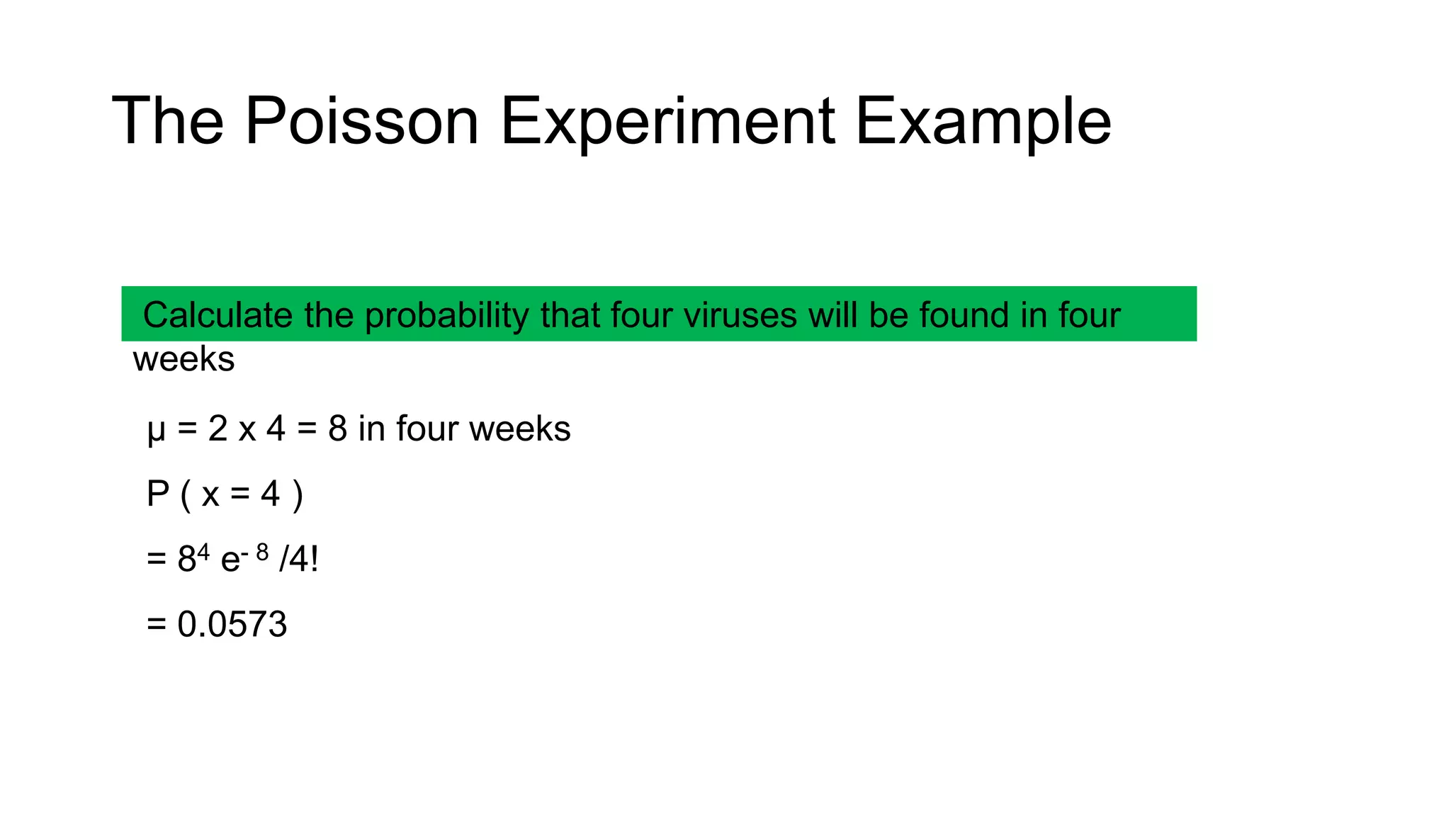 Calculate the probability that four viruses will be found in four
weeks
μ = 2 x 4 = 8 in four weeks
P ( x = 4 )
= 84 e- 8 /4!
= 0.0573
The Poisson Experiment Example
 