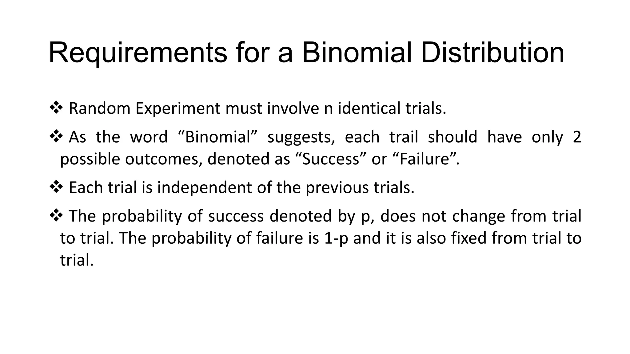 Requirements for a Binomial Distribution
 Random Experiment must involve n identical trials.
 As the word “Binomial” suggests, each trail should have only 2
possible outcomes, denoted as “Success” or “Failure”.
 Each trial is independent of the previous trials.
 The probability of success denoted by p, does not change from trial
to trial. The probability of failure is 1-p and it is also fixed from trial to
trial.
 