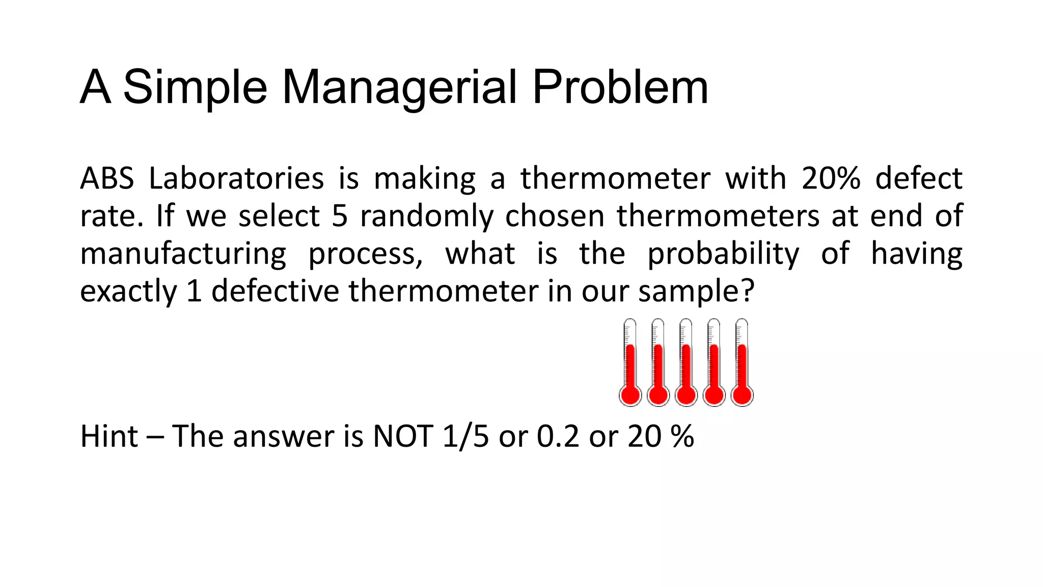 A Simple Managerial Problem
ABS Laboratories is making a thermometer with 20% defect
rate. If we select 5 randomly chosen thermometers at end of
manufacturing process, what is the probability of having
exactly 1 defective thermometer in our sample?
Hint – The answer is NOT 1/5 or 0.2 or 20 %
 
