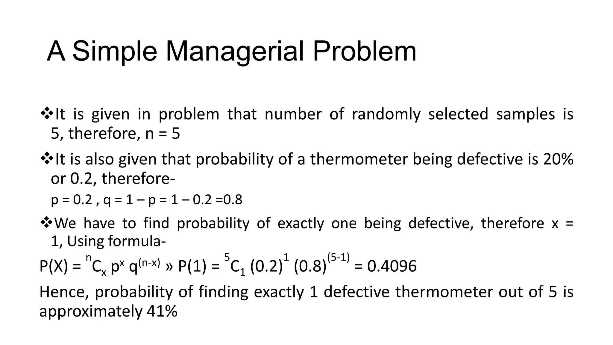 A Simple Managerial Problem
It is given in problem that number of randomly selected samples is
5, therefore, n = 5
It is also given that probability of a thermometer being defective is 20%
or 0.2, therefore-
p = 0.2 , q = 1 – p = 1 – 0.2 =0.8
We have to find probability of exactly one being defective, therefore x =
1, Using formula-
P(X) =
n
Cx px q(n-x) » P(1) =
5
C1 (0.2)
1
(0.8)
(5-1)
= 0.4096
Hence, probability of finding exactly 1 defective thermometer out of 5 is
approximately 41%
 