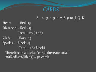 CARDS
A 2 3 4 5 6 7 8 9 10 J Q K
Heart - Red -13
Diamond – Red - 13
Total – 26 ( Red)
Club – Black -13
Spades - Black -13
Total – 26 (Black)
Therefore in a deck of cards there are total
26(Red)+26(Black) = 52 cards.
 