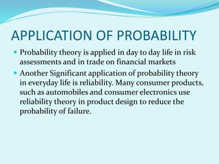 APPLICATION OF PROBABILITY
 Probability theory is applied in day to day life in risk
assessments and in trade on financial markets
 Another Significant application of probability theory
in everyday life is reliability. Many consumer products,
such as automobiles and consumer electronics use
reliability theory in product design to reduce the
probability of failure.
 