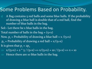 Some Problems Based on Probability.
1) A Bag contains 5 red balls and some blue balls. If the probability
of drawing a blue ball is double that of a red ball, find the
number of blue balls in the bag.
Sol:- Let there be x blue balls in the bag.
Total number of balls in the bag = (5+x)
Now, p1 = Probability of drawing a blue ball = x /(5+x)
p2 = Probability of drawing a red ball = x/(5+x)
It is given that p1 = 2p2
 x/(5+x) = 2 * 5 / (5+x) => x/(5+x) = 10 / (5+x) => x = 10
 Hence there are 10 blue balls in the bag.
 