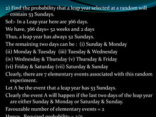 2) Find the probability that a leap year selected at a random will
contain 53 Sundays.
Sol:- In a Leap year here are 366 days.
We have, 366 days= 52 weeks and 2 days
Thus, a leap year has always 52 Sundays.
The remaining two days can be : (i) Sunday & Monday
(ii) Monday & Tuesday (iii) Tuesday & Wednesday
(iv) Wednesday & Thursday (v) Thursday & Friday
(vi) Friday & Saturday (vii) Saturday & Sunday
Clearly, there are 7 elementary events associated with this random
experiment.
Let A be the event that a leap year has 53 Sundays.
Clearly the event A will happen if the last two days of the leap year
are either Sunday & Monday or Saturday & Sunday.
Favourable number of elementary events = 2
 