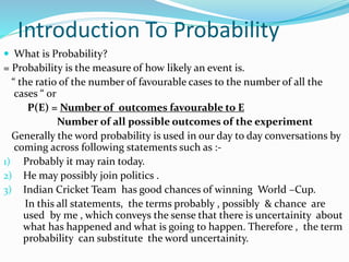 Introduction To Probability
 What is Probability?
= Probability is the measure of how likely an event is.
“ the ratio of the number of favourable cases to the number of all the
cases “ or
P(E) = Number of outcomes favourable to E
Number of all possible outcomes of the experiment
Generally the word probability is used in our day to day conversations by
coming across following statements such as :-
1) Probably it may rain today.
2) He may possibly join politics .
3) Indian Cricket Team has good chances of winning World –Cup.
In this all statements, the terms probably , possibly & chance are
used by me , which conveys the sense that there is uncertainity about
what has happened and what is going to happen. Therefore , the term
probability can substitute the word uncertainity.
 