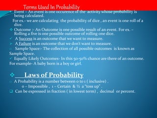 Terms Used In Probability
 Event – An event is one occurence of the activity whose probability is
being calculated.
For ex.- we are calculating the probability of dice , an event is one roll of a
dice.
 Outcome :- An Outcome is one possible result of an event. For ex. –
Rolling a five is one possible outcome of rolling one dice.
 A Success is an outcome that we want to measure.
 A Failure is an outcome that we don’t want to measure.
o Sample Space:- The collection of all possible outcomes is known as
Sample Space.
 Equally Likely Outcomes- In this 50-50% chance are there of an outcome.
For example- A baby born is a boy or girl.
 Laws of Probability
o A Probability is a number between 0 to 1 ( inclusive) .
0 – Impossible , 1 – Certain & ½ a “toss up” .
 Can be expressed in fraction ( in lowest term) , decimal or percent.
 