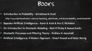 Books 
‣ Introduc!on to Probability - Grindstead & Snell 
http://www.dartmouth.edu/~chance/teaching_aids/books_ar!cles/probability_book/book.html 
‣ Bayesian Ar!ficial Intelligence - Kevin B. Korb & Ann E. Nicholson 
‣ An Introduc!on to Stochas!c Modelling - Mark A Pinsky & Samuel Karlin 
‣ Stochas!c Processes and Filtering Theory - Andrew H. Jazwinski 
‣ Ar!ficial Intelligence: A Modern Approach - Stuart Russell and Peter Norvig 
 