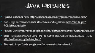 Java Libraries 
‣ Apache Commons Math: http://commons.apache.org/proper/commons-math/ 
‣ Colt - high performance data structures and algorithms: http://dst.lbl.gov/ 
ACSSoftware/colt/ 
‣ Parallel Colt: https://sites.google.com/site/piotrwendykier/software/parallelcolt 
‣ JBlas - high performance Java API for na!ve libraries LAPACK, BLAS, & ATLAS: 
http://mikiobraun.github.io/jblas/ 
‣ The rest... http://code.google.com/p/java-matrix-benchmark/ 
 