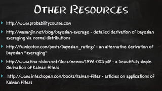 Other Resources 
‣ http://www.probabilitycourse.com 
‣ http://masanjin.net/blog/bayesian-average - detailed deriva!on of bayesian 
averaging via normal distribu!ons 
‣ http://fulmicoton.com/posts/bayesian_ra!ng/ - an alterna!ve deriva!on of 
bayesian “averaging” 
‣ http://www.!na-vision.net/docs/memos/1996-002.pdf - a beau!fully simple 
deriva!on of Kalman filters 
‣ http://www.intechopen.com/books/kalman-filter - ar!cles on applica!ons of 
Kalman filters 
 