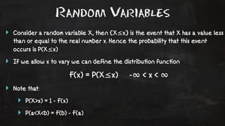 Random Variables 
‣ Consider a random variable X, then {X≤x} is the event that X has a value less 
than or equal to the real number x. Hence the probability that this event 
occurs is P(X≤x) 
‣ If we allow x to vary we can define the distribu!on func!on 
F(x) = P(X≤x) -∞ < x < ∞ 
‣ Note that: 
‣ P(X>x) = 1 - F(x) 
‣ P(a<X<b) = F(b) - F(a) 
 