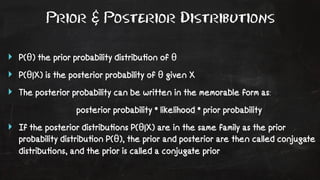 Prior & Posterior Distributions 
‣ P(θ) the prior probability distribu!on of θ 
‣ P(θ|X) is the posterior probability of θ given X 
‣ The posterior probability can be written in the memorable form as: 
posterior probability * likelihood * prior probability 
‣ If the posterior distribu!ons P(θ|X) are in the same family as the prior 
probability distribu!on P(θ), the prior and posterior are then called conjugate 
distribu!ons, and the prior is called a conjugate prior 
 