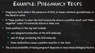 Example: Pregnancy Tests 
‣ Pregnancy tests detect the presence of hCG, or human chorionic gonadotropin, in 
the blood or urine 
‣ A “false posi!ve” is when the test incorrectly returns a posi!ve result, and “false 
nega!ve” when it incorrectly returns a false one. 
‣ False posi!ves in the hcg test include: 
‣ non-pregnant produc!on of the hCG molecule 
‣ use of drugs containing the hCG molecule 
‣ Some medica!ons cause a posi!ve reac!on in the tests 
‣ The actual probability of being pregnant depends on many messy biological factors 
 