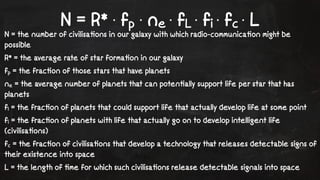 N = R* · fp · ne · fL · fi · fc · L 
N = the number of civilisa!ons in our galaxy with which radio-communica!on might be 
possible 
R* = the average rate of star forma!on in our galaxy 
fp = the frac!on of those stars that have planets 
ne = the average number of planets that can poten!ally support life per star that has 
planets 
fl = the frac!on of planets that could support life that actually develop life at some point 
fi = the frac!on of planets with life that actually go on to develop intelligent life 
(civilisa!ons) 
fc = the frac!on of civilisa!ons that develop a technology that releases detectable signs of 
their existence into space 
L = the length of !me for which such civilisa!ons release detectable signals into space 
 
