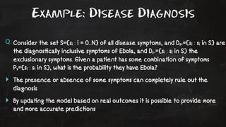 Example: Disease Diagnosis 
Q: Consider the set S={si : i = 0...N} of all disease symptoms, and Ds+={si : si in S} are 
the diagnos!cally inclusive symptoms of Ebola, and Ds-={si : si in S} the 
exclusionary symptoms. Given a pa!ent has some combina!on of symptoms 
Ps={si : si in S}, what is the probability they have Ebola? 
‣ The presence or absence of some symptoms can completely rule out the 
diagnosis 
‣ By upda!ng the model based on real outcomes it is possible to provide more 
and more accurate predic!ons 
 
