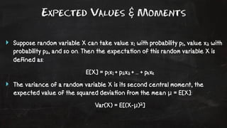 Expected Values & Moments 
‣ Suppose random variable X can take value x1 with probability p1, value x2 with 
probability p2, and so on. Then the expecta!on of this random variable X is 
defined as: 
E[X] = p1x1 + p2x2 + ... + pkxk 
‣ The variance of a random variable X is its second central moment, the 
expected value of the squared devia!on from the mean μ = E[X]: 
Var(X) = E[(X-μ)2] 
 