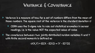 Variance & Covariance 
‣ Variance is a measure of how far a set of numbers differs from the mean of 
those numbers. The square root of the variance is the standard devia!on σ 
‣ CERN uses the 5-sigma rule to rule out sta!s!cal anomalies in sensor 
readings, i.e. is the value NOT the expected value of noise 
‣ The covariance between two jointly distributed random variables X and Y 
with finite second moments is defined as: 
σ(X,Y) = E[(X - E[X]) • (Y - E[Y])] 
 