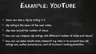 Example: YouTube 
‣ Users can rate a clip by vo!ng +/-1 
‣ clip ra!ng is the mean of the user votes 
‣ clips also record the number of views 
Q: how can we compare clip ra!ngs with different number of votes and views? 
Q: how can we make results more relevant? e.g. take in to account how old 
ra!ngs are, author provenance, cost of incorrect ranking promo!on 
 