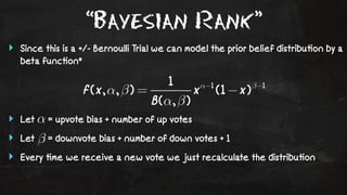 “Bayesian Rank” 
‣ Since this is a +/- Bernoulli Trial we can model the prior belief distribu!on by a 
beta func!on* 
‣ Let = upvote bias + number of up votes 
‣ Let = downvote bias + number of down votes + 1 
‣ Every !me we receive a new vote we just recalculate the distribu!on 
 