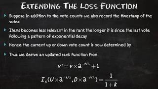 Extending The Loss Function 
‣ Suppose in addi!on to the vote counts we also record the !mestamp of the 
votes 
‣ Items becomes less relevant in the rank the longer it is since the last vote 
following a pattern of exponen!al decay 
‣ Hence the current up or down vote count is now determined by 
‣ Thus we derive an updated rank func!on from 
 