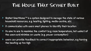 The House THat Skynet Built 
‣ SkyNet SmartHome™ is a system designed to manage the state of various 
household resources, e.g. hea!ng, ligh!ng, media-centre, etc 
‣ it communicates with users smart phones to iden!fy their loca!on 
‣ its aims to are to maximise the comfort (e.g. room temperature, hot water) of 
the users and minimise on waste (e.g. power consump!on) 
‣ users can provide feedback to correct inappropriate behaviour, e.g turning 
the hea!ng up too high 
 